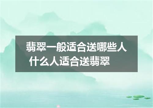 翡翠一般适合送哪些人 什么人适合送翡翠