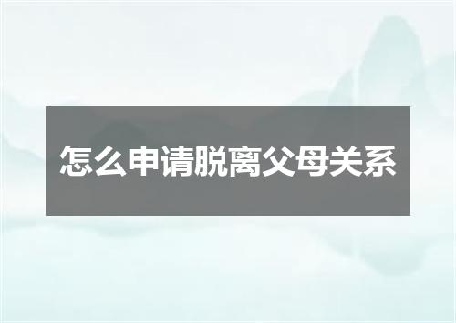 怎么申请脱离父母关系