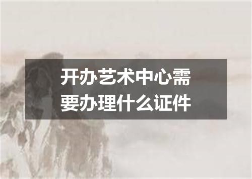 开办艺术中心需要办理什么证件