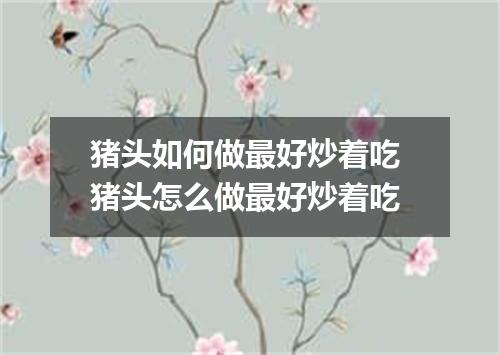 猪头如何做最好炒着吃 猪头怎么做最好炒着吃