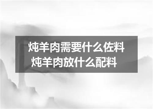 炖羊肉需要什么佐料 炖羊肉放什么配料