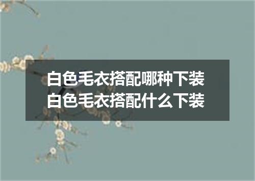 白色毛衣搭配哪种下装 白色毛衣搭配什么下装