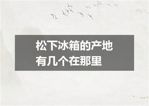 松下冰箱的产地有几个在那里