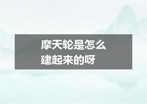摩天轮是怎么建起来的呀
