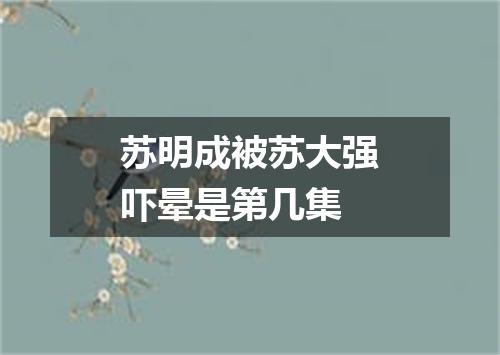 苏明成被苏大强吓晕是第几集