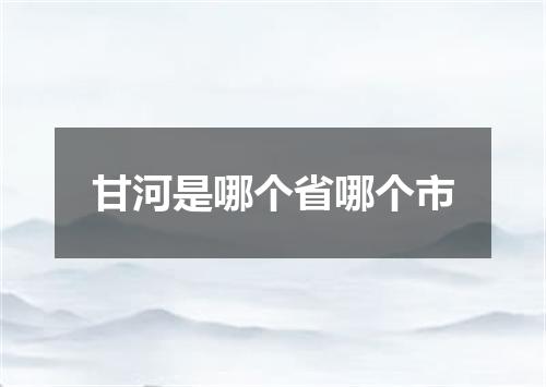 甘河是哪个省哪个市