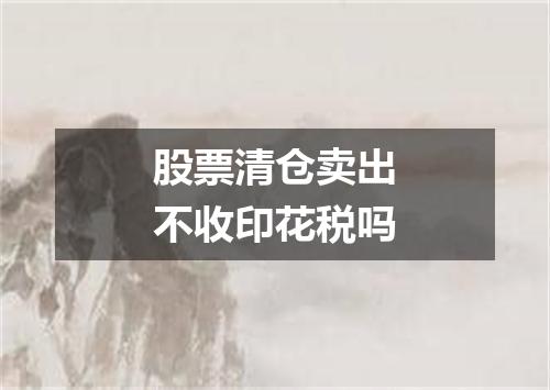 股票清仓卖出不收印花税吗