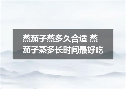 蒸茄子蒸多久合适 蒸茄子蒸多长时间最好吃