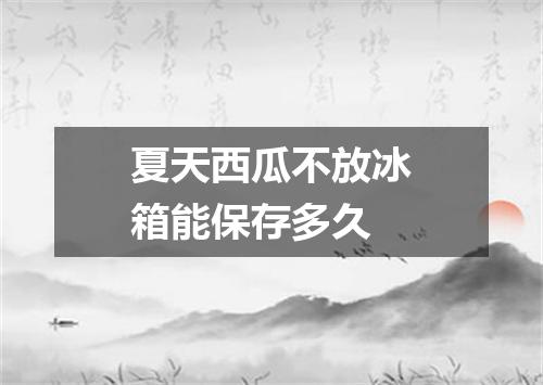 夏天西瓜不放冰箱能保存多久