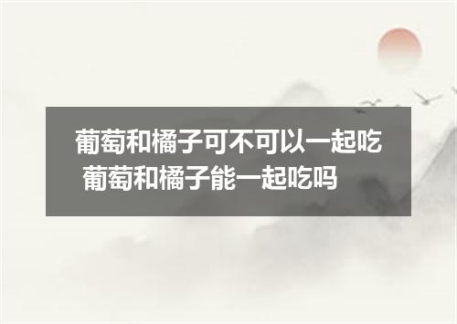 葡萄和橘子可不可以一起吃 葡萄和橘子能一起吃吗