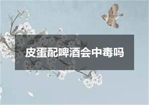 皮蛋配啤酒会中毒吗