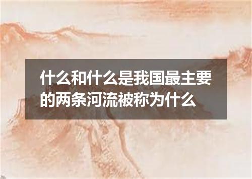 什么和什么是我国最主要的两条河流被称为什么