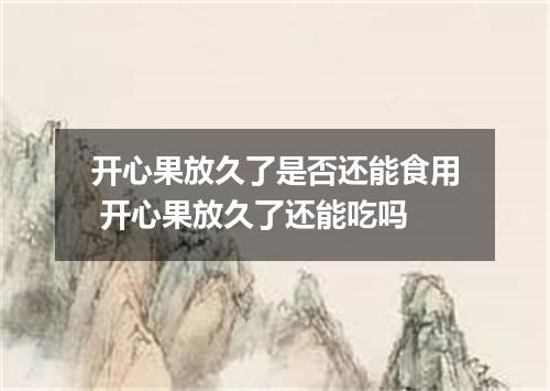 开心果放久了是否还能食用 开心果放久了还能吃吗