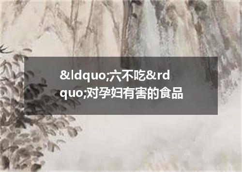 &ldquo;六不吃&rdquo;对孕妇有害的食品