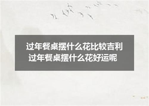 过年餐桌摆什么花比较吉利 过年餐桌摆什么花好运呢