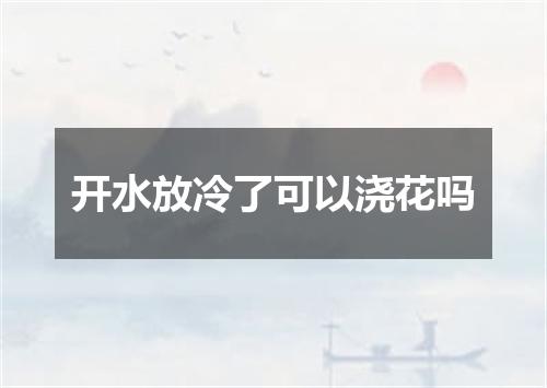 开水放冷了可以浇花吗