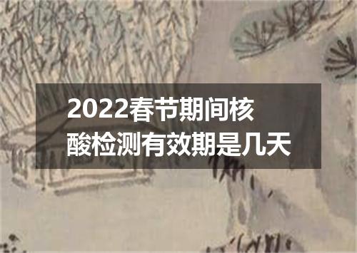2022春节期间核酸检测有效期是几天