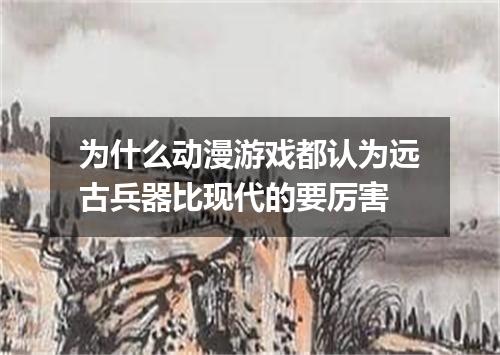 为什么动漫游戏都认为远古兵器比现代的要厉害