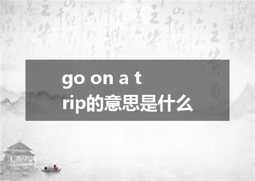 go on a trip的意思是什么