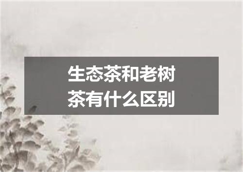 生态茶和老树茶有什么区别