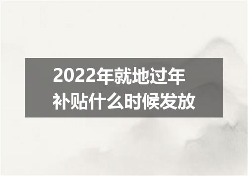 2022年就地过年补贴什么时候发放