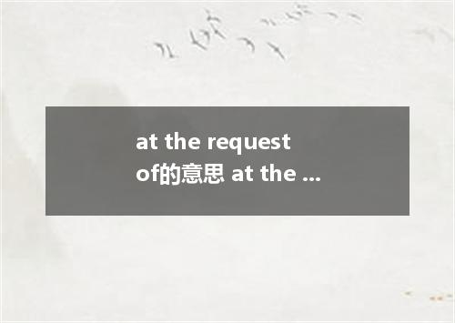 at the request of的意思 at the request of的意思是什么