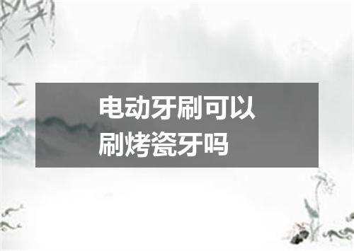 电动牙刷可以刷烤瓷牙吗