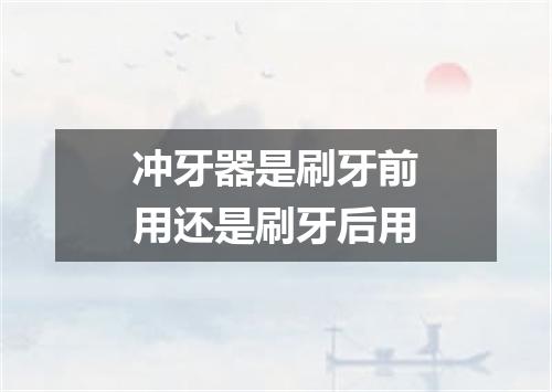 冲牙器是刷牙前用还是刷牙后用