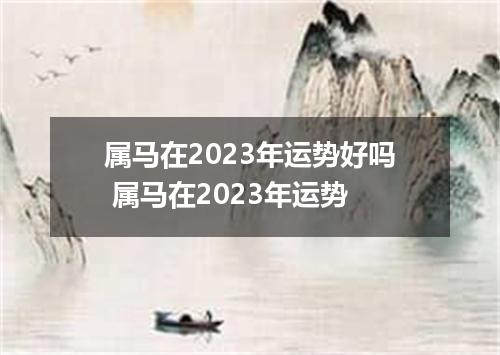 属马在2023年运势好吗 属马在2023年运势