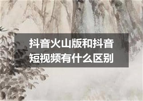抖音火山版和抖音短视频有什么区别
