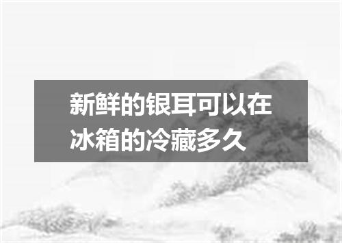 新鲜的银耳可以在冰箱的冷藏多久