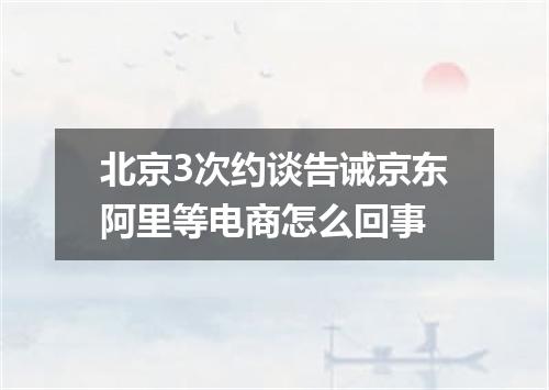 北京3次约谈告诫京东阿里等电商怎么回事