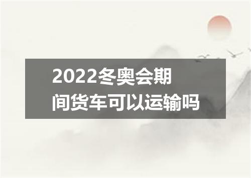2022冬奥会期间货车可以运输吗