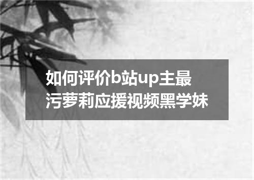 如何评价b站up主最污萝莉应援视频黑学妹