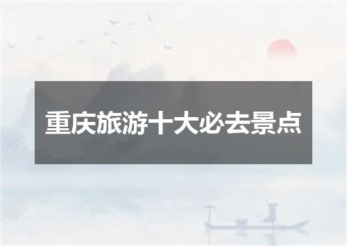 重庆旅游十大必去景点