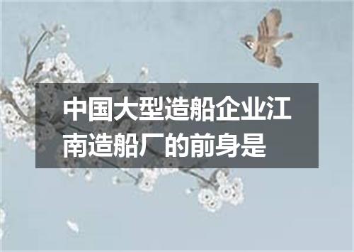 中国大型造船企业江南造船厂的前身是