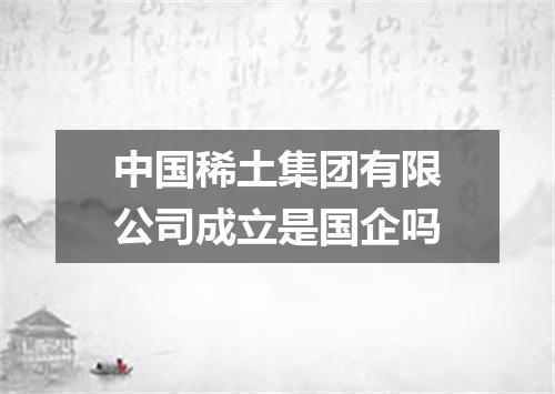 中国稀土集团有限公司成立是国企吗