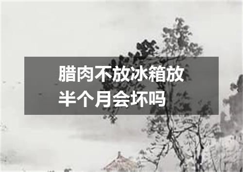 腊肉不放冰箱放半个月会坏吗