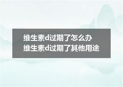 维生素d过期了怎么办 维生素d过期了其他用途