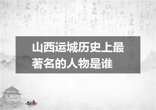 山西运城历史上最著名的人物是谁