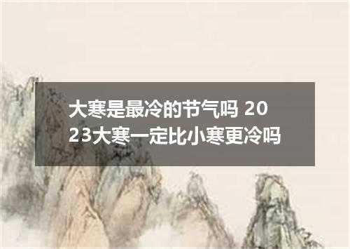 大寒是最冷的节气吗 2023大寒一定比小寒更冷吗