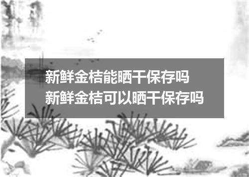 新鲜金桔能晒干保存吗 新鲜金桔可以晒干保存吗