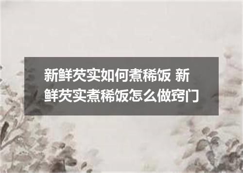 新鲜芡实如何煮稀饭 新鲜芡实煮稀饭怎么做窍门