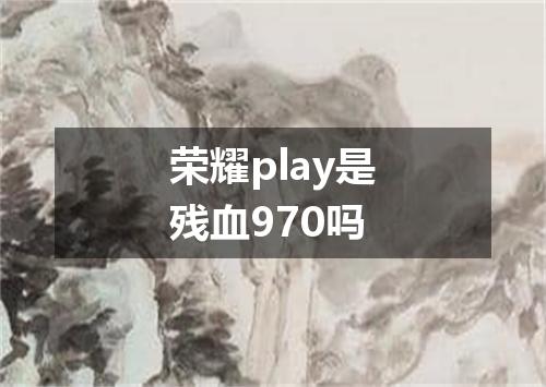 荣耀play是残血970吗