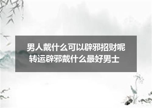 男人戴什么可以辟邪招财呢 转运辟邪戴什么最好男士