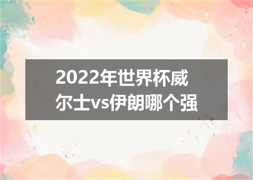 2022年世界杯威尔士vs伊朗哪个强