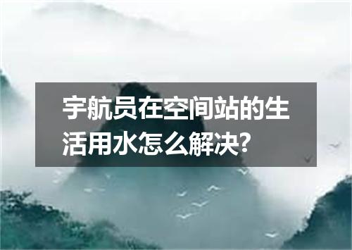 宇航员在空间站的生活用水怎么解决?