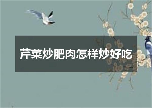 芹菜炒肥肉怎样炒好吃