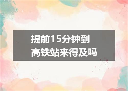 提前15分钟到高铁站来得及吗