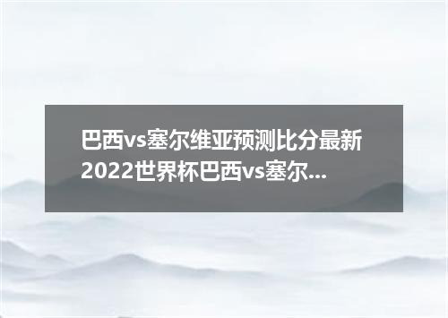 巴西vs塞尔维亚预测比分最新 2022世界杯巴西vs塞尔维亚谁厉害